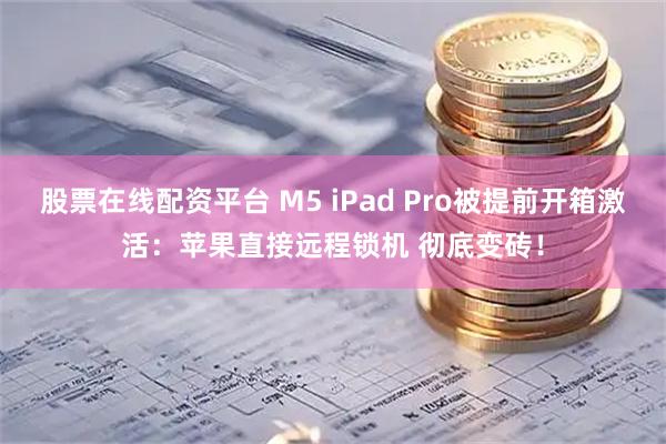 股票在线配资平台 M5 iPad Pro被提前开箱激活：苹果直接远程锁机 彻底变砖！