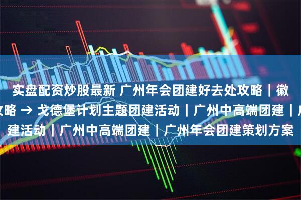 实盘配资炒股最新 广州年会团建好去处攻略｜徽派园林，卓思道出片攻略 → 戈德堡计划主题团建活动｜广州中高端团建｜广州年会团建策划方案