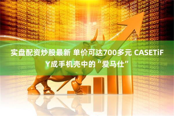 实盘配资炒股最新 单价可达700多元 CASETiFY成手机壳中的“爱马仕”