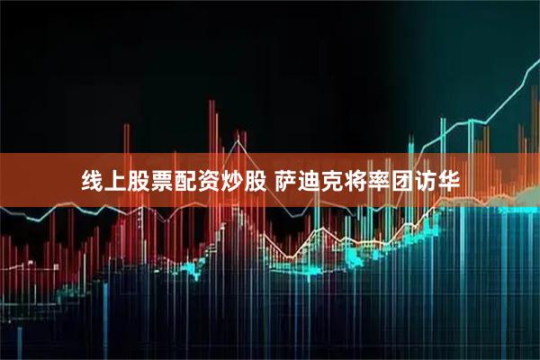 线上股票配资炒股 萨迪克将率团访华