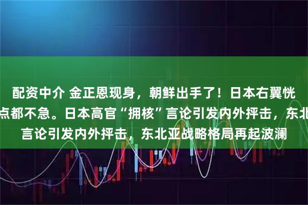 配资中介 金正恩现身，朝鲜出手了！日本右翼恍然大悟：难怪中俄一点都不急。日本高官“拥核”言论引发内外抨击，东北亚战略格局再起波澜