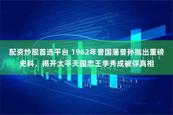 配资炒股首选平台 1962年曾国藩曾孙抛出重磅史料，揭开太平天国忠王李秀成被俘真相