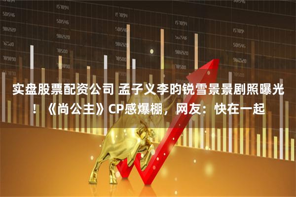 实盘股票配资公司 孟子义李昀锐雪景景剧照曝光！《尚公主》CP感爆棚，网友：快在一起