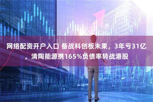 网络配资开户入口 备战科创板未果，3年亏31亿，清陶能源携165%负债率转战港股