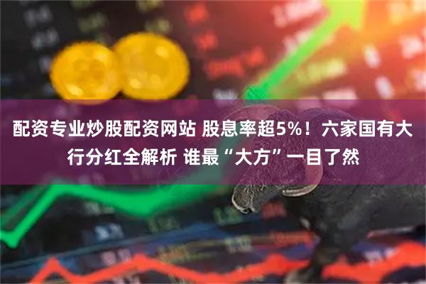 配资专业炒股配资网站 股息率超5%！六家国有大行分红全解析 谁最“大方”一目了然